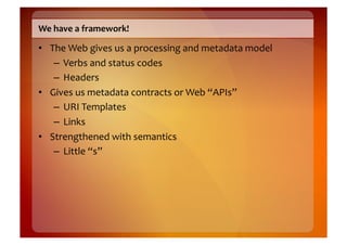 We	
  have	
  a	
  framework!	
  

•  The	
  Web	
  gives	
  us	
  a	
  processing	
  and	
  metadata	
  model	
  
    –  Verbs	
  and	
  status	
  codes	
  
    –  Headers	
  
•  Gives	
  us	
  metadata	
  contracts	
  or	
  Web	
  “APIs”	
  
    –  URI	
  Templates	
  
    –  Links	
  
•  Strengthened	
  with	
  semantics	
  
    –  Little	
  “s”	
  
 