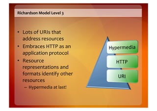 Richardson	
  Model	
  Level	
  3	
  



•  Lots	
  of	
  URIs	
  that	
  
   address	
  resources	
  
•  Embraces	
  HTTP	
  as	
  an	
  
   application	
  protocol	
  
•  Resource	
  
   representations	
  and	
  
   formats	
  identify	
  other	
  
   resources	
  
     –  Hypermedia	
  at	
  last!	
  
 