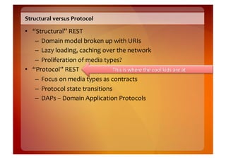Structural	
  versus	
  Protocol	
  

•  “Structural”	
  REST	
  
    –  Domain	
  model	
  broken	
  up	
  with	
  URIs	
  
    –  Lazy	
  loading,	
  caching	
  over	
  the	
  network	
  
    –  Proliferation	
  of	
  media	
  types?	
  
•  “Protocol”	
  REST	
  
    –  Focus	
  on	
  media	
  types	
  as	
  contracts	
  
    –  Protocol	
  state	
  transitions	
  
    –  DAPs	
  –	
  Domain	
  Application	
  Protocols	
  
 