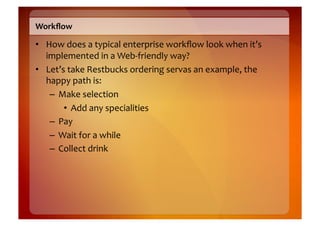 Workﬂow	
  

•  How	
  does	
  a	
  typical	
  enterprise	
  workﬂow	
  look	
  when	
  it’s	
  
   implemented	
  in	
  a	
  Web-­‐friendly	
  way?	
  
•  Let’s	
  take	
  Restbucks	
  ordering	
  servas	
  an	
  example,	
  the	
  
   happy	
  path	
  is:	
  
    –  Make	
  selection	
  
        •  Add	
  any	
  specialities	
  
    –  Pay	
  
    –  Wait	
  for	
  a	
  while	
  
    –  Collect	
  drink	
  
 