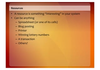 Resources	
  

•  A	
  resource	
  is	
  something	
  “interesting”	
  in	
  your	
  system	
  
•  Can	
  be	
  anything	
  
    –  Spreadsheet	
  (or	
  one	
  of	
  its	
  cells)	
  
    –  Blog	
  posting	
  
    –  Printer	
  
    –  Winning	
  lottery	
  numbers	
  
    –  A	
  transaction	
  
    –  Others?	
  
 