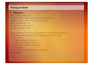 Placing	
  an	
  Order	
  

•  Request	
  
POST /order HTTP/1.1
Content-Type: application/vnd.restbucks+xml
Accept: application/vnd.restbucks+xml
Host: restbucks.com
Connection: keep-alive
Content-Length: 278

<?xml version="1.0" encoding="UTF-8" standalone="yes"?>
<rb:order xmlns:rb="http://schemas.restbucks.com">
  <rb:item>
    <rb:milk>semi</rb:milk>
    <rb:size>large</rb:size>
    <rb:drink>latte</rb:drink>
  </rb:item>
  <rb:location>takeaway</rb:location>
</rb:order>
 