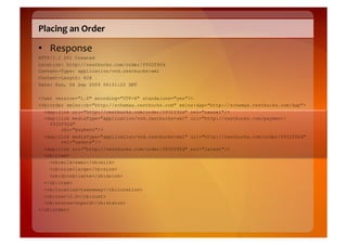 Placing	
  an	
  Order	
  

•  Response	
  
HTTP/1.1 201 Created
Location: http://restbucks.com/order/f932f92d
Content-Type: application/vnd.restbucks+xml
Content-Length: 828
Date: Sun, 06 Sep 2009 06:51:22 GMT

<?xml version="1.0" encoding="UTF-8" standalone="yes"?>
<rb:order xmlns:rb="http://schemas.restbucks.com" xmlns:dap="http://schemas.restbucks.com/dap">
  <dap:link uri="http://restbucks.com/order/f932f92d" rel="cancel"/>
  <dap:link mediaType="application/vnd.restbucks+xml" uri="http://restbucks.com/payment/
    f932f92d"
        rel="payment"/>
  <dap:link mediaType="application/vnd.restbucks+xml" uri="http://restbucks.com/order/f932f92d"
        rel="update"/>
  <dap:link uri="http://restbucks.com/order/f932f92d" rel="latest"/>
  <rb:item>
    <rb:milk>semi</rb:milk>
    <rb:size>large</rb:size>
    <rb:drink>latte</rb:drink>
  </rb:item>
  <rb:location>takeaway</rb:location>
  <rb:cost>2.0</rb:cost>
  <rb:status>unpaid</rb:status>
</rb:order>
 