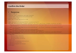 Conﬁrm	
  the	
  Order	
  

•  Response	
  
HTTP/1.1 200 OK
Location: http://restbucks.com/order/f932f92d
Content-Type: application/vnd.restbucks+xml
Content-Length: 828
Date: Sun, 06 Sep 2009 06:51:22 GMT

<?xml version="1.0" encoding="UTF-8" standalone="yes"?>
<rb:order xmlns:rb="http://schemas.restbucks.com" xmlns:dap="http://schemas.restbucks.com/dap">
  <dap:link uri="http://restbucks.com/order/f932f92d" mediaType="application/vnd.restbucks+xml"
    rel="cancel"/>
  <dap:link mediaType="application/vnd.restbucks+xml" uri="http://restbucks.com/payment/f932f92d"
       rel="payment"/>
  <dap:link mediaType="application/vnd.restbucks+xml"
       uri="http://restbucks.com/order/f932f92d" rel="update"/>
  <dap:link mediaType="application/vnd.restbucks+xml" uri="http://restbucks.com/order/f932f92d"
      rel="latest"/>
  <rb:item>
    <rb:milk>semi</rb:milk>
    <rb:size>large</rb:size>
    <rb:drink>latte</rb:drink>
  </rb:item>
  <rb:location>takeaway</rb:location>
  <rb:cost>2.0</rb:cost>
  <rb:status>unpaid</rb:status>
</rb:order>
 
