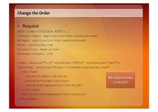 Change	
  the	
  Order	
  


•  Request	
  
POST order/f932f92d HTTP/1.1
Content-Type: application/vnd.restbucks+xml
Accept: application/vnd.restbucks+xml
Host: restbucks.com
Connection: keep-alive
Content-Length: 278

<?xml version="1.0" encoding="UTF-8" standalone="yes"?>
<rb:order xmlns:rb="http://schemas.restbucks.com">
  <rb:item>
    <rb:milk>semi</rb:milk>
    <rb:size>large</rb:size>
    <rb:drink>cappuccino</rb:drink>
  </rb:item>
  <rb:location>takeaway</rb:location>
</rb:order>
 