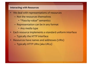 Interacting	
  with	
  Resources	
  

•  We	
  deal	
  with	
  representations	
  of	
  resources	
  
    –  Not	
  the	
  resources	
  themselves	
  
          •  “Pass-­‐by-­‐value”	
  semantics	
  
    –  Representation	
  can	
  be	
  in	
  any	
  format	
  
          •  Any	
  media	
  type	
  
•  Each	
  resource	
  implements	
  a	
  standard	
  uniform	
  interface	
  
    –  Typically	
  the	
  HTTP	
  interface	
  
•  Resources	
  have	
  names	
  and	
  addresses	
  (URIs)	
  
    –  Typically	
  HTTP	
  URIs	
  (aka	
  URLs)	
  
 