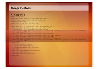 Change	
  the	
  Order	
  

•  Response	
  
HTTP/1.1 200 OK
Location: http://restbucks.com/order/f932f92d
Content-Type: application/vnd.restbucks+xml
Content-Length: 828
Date: Sun, 06 Sep 2009 06:52:22 GMT

<?xml version="1.0" encoding="UTF-8" standalone="yes"?>
<rb:order xmlns:rb="http://schemas.restbucks.com"
    xmlns:dap="http://schemas.restbucks.com/dap">
  <dap:link mediaType="application/vnd.restbucks+xml" uri="http://restbucks.com/order/f932f92d"
       rel="cancel"/>
  <dap:link mediaType="application/vnd.restbucks+xml"
       uri="http://restbucks.com/payment/f932f92d" rel="payment"/>
  <dap:link mediaType="application/vnd.restbucks+xml"
       uri="http://restbucks.com/order/f932f92d" rel="update"/>
  <dap:link mediaType="application/vnd.restbucks+xml" uri="http://restbucks.com/order/f932f92d"
       rel="latest"/>
  <rb:item>
    <rb:milk>semi</rb:milk>
    <rb:size>large</rb:size>
    <rb:drink>cappuccino</rb:drink>
  </rb:item>
  <rb:location>takeaway</rb:location>
  <rb:cost>2.0</rb:cost>
  <rb:status>unpaid</rb:status>
</rb:order>
 
