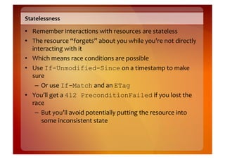 Statelessness	
  

•  Remember	
  interactions	
  with	
  resources	
  are	
  stateless	
  
•  The	
  resource	
  “forgets”	
  about	
  you	
  while	
  you’re	
  not	
  directly	
  
   interacting	
  with	
  it 	
  	
  
•  Which	
  means	
  race	
  conditions	
  are	
  possible	
  
•  Use	
  If-Unmodified-Since	
  on	
  a	
  timestamp	
  to	
  make	
  
   sure	
  
    –  Or	
  use	
  If-Match	
  and	
  an	
  ETag
•  You’ll	
  get	
  a	
  412 PreconditionFailed	
  if	
  you	
  lost	
  the	
  
   race	
  
    –  But	
  you’ll	
  avoid	
  potentially	
  putting	
  the	
  resource	
  into	
  
       some	
  inconsistent	
  state	
  
 