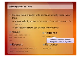 Warning:	
  Don’t	
  be	
  Slow!	
  


•  Can	
  only	
  make	
  changes	
  until	
  someone	
  actually	
  makes	
  your	
  
   drink	
  
    –  You’re	
  safe	
  if	
  you	
  use	
  If-Unmodified-Since	
  or	
  If-
       Match	
  
    –  But	
  resource	
  state	
  can	
  change	
  without	
  you!	
  
  Request	
  
                                              Response	
  
POST /order/1234 HTTP 1.1
Host: restbucks.com
                                             409 Conflict

...                                                     Too	
  slow!	
  Someone	
  else	
  has	
  
                                                       changed	
  the	
  state	
  of	
  my	
  order	
  
  Request	
                                   Response	
  
 OPTIONS /order/1234 HTTP 1.1                 Allow: GET
 Host: restbucks.com
 