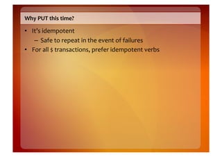 Why	
  PUT	
  this	
  time?	
  

•  It’s	
  idempotent	
  
    –  Safe	
  to	
  repeat	
  in	
  the	
  event	
  of	
  failures	
  
•  For	
  all	
  $	
  transactions,	
  prefer	
  idempotent	
  verbs	
  
 