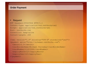 Order	
  Payment	
  




•  Request	
  
PUT /payment/f932f92d HTTP/1.1
Content-Type: application/vnd.restbucks+xml
Accept: application/vnd.restbucks+xml
Host: restbucks.com
Connection: keep-alive
Content-Length: 269

<?xml version="1.0" encoding="UTF-8" standalone="yes"?>
<payment xmlns="http://schemas.restbucks.com">
  <amount>2.0</amount>
  <cardholderName>Michael Farraday</cardholderName>
  <cardNumber>11223344</cardNumber>
  <expiryMonth>12</expiryMonth>
  <expiryYear>12</expiryYear>
</payment>
 