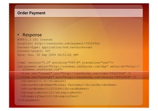 Order	
  Payment	
  




•  Response	
  
HTTP/1.1 201 Created
Location: http://restbucks.com/payment/f932f92d
Content-Type: application/vnd.restbucks+xml
Content-Length: 547
Date: Sun, 06 Sep 2009 06:51:22 GMT

<?xml version="1.0" encoding="UTF-8" standalone="yes"?>
<rb:payment xmlns="http://schemas.restbucks.com/dap" xmlns:rb="http://
   schemas.restbucks.com">
  <link rel="latest" uri="http://restbucks.com/order/f932f92d" />
  <link rel="receipt" uri="http://restbucks.com/receipt/f932f92d" />
  <rb:amount>2.0</rb:amount>
  <rb:cardholderName>Michael Farraday</rb:cardholderName>
  <rb:cardNumber>11223344</rb:cardNumber>
  <rb:expiryMonth>12</rb:expiryMonth>
  <rb:expiryYear>12</rb:expiryYear>
</rb:payment>
 