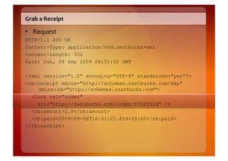 Grab	
  a	
  Receipt	
  

•  Request	
  
HTTP/1.1 200 OK
Content-Type: application/vnd.restbucks+xml
Content-Length: 332
Date: Sun, 06 Sep 2009 06:51:22 GMT

<?xml version="1.0" encoding="UTF-8" standalone="yes"?>
<rb:receipt xmlns="http://schemas.restbucks.com/dap"
    xmlns:rb="http://schemas.restbucks.com">
  <link rel="order"
    uri="http://restbucks.com/order/f932f92d" />
  <rb:amount>2.0</rb:amount>
  <rb:paid>2009-09-06T16:51:22.814+10:00</rb:paid>
</rb:receipt>
 