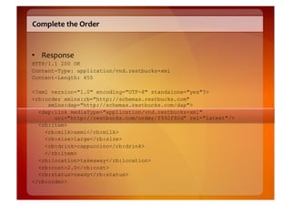 Complete	
  the	
  Order	
  


•  Response	
  
HTTP/1.1 200 OK
Content-Type: application/vnd.restbucks+xml
Content-Length: 455

<?xml version="1.0" encoding="UTF-8" standalone="yes"?>
<rb:order xmlns:rb="http://schemas.restbucks.com"
     xmlns:dap="http://schemas.restbucks.com/dap">
  <dap:link mediaType="application/vnd.restbucks+xml"
       uri="http://restbucks.com/order/f932f92d" rel="latest"/>
  <rb:item>
    <rb:milk>semi</rb:milk>
    <rb:size>large</rb:size>
    <rb:drink>cappuccino</rb:drink>
    </rb:item>
  <rb:location>takeaway</rb:location>
  <rb:cost>2.0</rb:cost>
  <rb:status>ready</rb:status>
</rb:order>
 