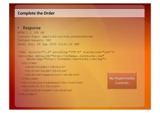 Complete	
  the	
  Order	
  


•  Response	
  
HTTP/1.1 200 OK
Content-Type: application/vnd.restbucks+xml
Content-Length: 360
Date: Sun, 06 Sep 2009 23:01:10 GMT

<?xml version="1.0" encoding="UTF-8" standalone="yes"?>
<rb:order xmlns:rb="http://schemas.restbucks.com"
     xmlns:dap="http://schemas.restbucks.com/dap">
  <rb:item>
    <rb:milk>semi</rb:milk>
    <rb:size>large</rb:size>
    <rb:drink>cappuccino</rb:drink>
  </rb:item>
  <rb:location>takeaway</rb:location>
  <rb:cost>2.0</rb:cost>
   <rb:status>taken</rb:status>
</rb:order>
 