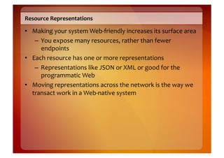 Resource	
  Representations	
  

•  Making	
  your	
  system	
  Web-­‐friendly	
  increases	
  its	
  surface	
  area	
  
    –  You	
  expose	
  many	
  resources,	
  rather	
  than	
  fewer	
  
       endpoints	
  
•  Each	
  resource	
  has	
  one	
  or	
  more	
  representations	
  
    –  Representations	
  like	
  JSON	
  or	
  XML	
  or	
  good	
  for	
  the	
  
       programmatic	
  Web	
  
•  Moving	
  representations	
  across	
  the	
  network	
  is	
  the	
  way	
  we	
  
   transact	
  work	
  in	
  a	
  Web-­‐native	
  system	
  
 