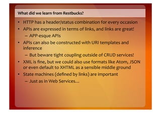 What	
  did	
  we	
  learn	
  from	
  Restbucks?	
  

•  HTTP	
  has	
  a	
  header/status	
  combination	
  for	
  every	
  occasion	
  
•  APIs	
  are	
  expressed	
  in	
  terms	
  of	
  links,	
  and	
  links	
  are	
  great!	
  
    –  APP-­‐esque	
  APIs	
  
•  APIs	
  can	
  also	
  be	
  constructed	
  with	
  URI	
  templates	
  and	
  
   inference	
  
    –  But	
  beware	
  tight	
  coupling	
  outside	
  of	
  CRUD	
  services!	
  
•  XML	
  is	
  ﬁne,	
  but	
  we	
  could	
  also	
  use	
  formats	
  like	
  Atom,	
  JSON	
  
   or	
  even	
  default	
  to	
  XHTML	
  as	
  a	
  sensible	
  middle	
  ground	
  
•  State	
  machines	
  (deﬁned	
  by	
  links)	
  are	
  important	
  
    –  Just	
  as	
  in	
  Web	
  Services…	
  
 