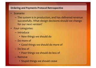 Ordering	
  and	
  Payments	
  Protocol	
  Retrospective	
  

•  Scenario:	
  
    –  The	
  system	
  is	
  in	
  production,	
  and	
  has	
  delivered	
  revenue	
  
       successfully.	
  What	
  design	
  decisions	
  should	
  we	
  change	
  
       for	
  our	
  next	
  version?	
  
•  Four	
  categories:	
  
    –  Introduce	
  
         •  New	
  things	
  we	
  should	
  do	
  
    –  Do	
  more	
  of	
  
         •  Good	
  things	
  we	
  should	
  do	
  more	
  of	
  
    –  Do	
  less	
  of	
  
         •  Poor	
  things	
  we	
  should	
  do	
  less	
  of	
  
    –  Remove	
  
         •  Stupid	
  things	
  we	
  should	
  cease	
  
 