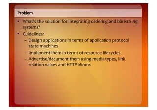 Problem	
  

•  What’s	
  the	
  solution	
  for	
  integrating	
  ordering	
  and	
  barista-­‐ing	
  
   systems?	
  
•  Guidelines:	
  
    –  Design	
  applications	
  in	
  terms	
  of	
  application	
  protocol	
  
       state	
  machines	
  	
  
    –  Implement	
  them	
  in	
  terms	
  of	
  resource	
  lifecycles	
  
    –  Advertise/document	
  them	
  using	
  media	
  types,	
  link	
  
       relation	
  values	
  and	
  HTTP	
  idioms	
  
 