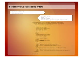Barista	
  reviews	
  outstanding	
  orders	
  

   GET /orders HTTP/1.1
   Host: restbucks.com

                                              HTTP/1.1 200 OK
                                              Date: ...
                                              Content-Length: ...
                                              Content-Type: application/vnd.restbucks+xml

                                <orders xmlns="http://schemas.restbucks.com/orders">
                                  <order xmlns="http://schemas.restbucks.com/order">
                                    <location>takeAway</location>
                                    <item>
                                      <name>latte</name>
                                      <quantity>1</quantity>
                                      <milk>whole</milk>
                                      <size>small</size>
                                    </item>
                                    <item>
                                      <name>cappuccino</name>
                                      <quantity>2</quantity>
                                      <milk>whole</milk>
                                      <size>small</size>
                                    </item>
                                    <status>created</status>
                                    <link
                                      rel="edit"
                                      type="application/vnd.restbucks+xml"
                                      href="http://restbucks.com/orders/123"/>
                                    <link
                                      rel="http://relations.restbucks.com/fulfillment"
                                      type="application/vnd.restbucks+xml"
                                      href="http://internal.restbucks.com/orders/123/drinks"/>
                                  </order>
                                  ...
                                </orders>
 