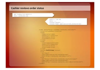 Cashier	
  reviews	
  order	
  status	
  

   GET /orders/123 HTTP/1.1
   Host: restbucks.com

                                                HTTP/1.1 200 OK
                                                Date: ...
                                                Content-Length: ...
                                                Content-Type: application/vnd.restbucks+xml



                                  <order xmlns="http://schemas.restbucks.com/order">
                                    <location>takeAway</location>
                                    <item>
                                      <name>latte</name>
                                      <quantity>1</quantity>
                                      <milk>whole</milk>
                                      <size>small</size>
                                    </item>
                                    <item>
                                      <name>cappuccino</name>
                                      <quantity>1</quantity>
                                      <milk>whole</milk>
                                      <size>large</size>
                                    </item>
                                    <status>fulfilling</status>
                                    <link
                                      rel="edit"
                                      type="application/vnd.restbucks+xml"
                                      href="http://restbucks.com/orders/123"/>
                                    <link
                                      rel="http://relations.restbucks.com/fulfillment"
                                      type="application/vnd.restbucks+xml"
                                      href="http://internal.restbucks.com/orders/123/drinks"/>
                                  </order>
 