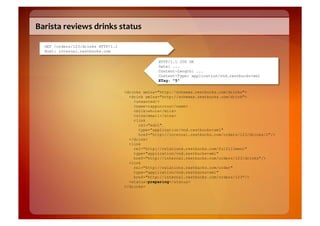 Barista	
  reviews	
  drinks	
  status	
  

   GET /orders/123/drinks HTTP/1.1
   Host: internal.restbucks.com

                                                   HTTP/1.1 200 OK
                                                   Date: ...
                                                   Content-Length: ...
                                                   Content-Type: application/vnd.restbucks+xml
                                                   ETag: "5"

                                     <drinks xmlns="http://schemas.restbucks.com/drinks">
                                       <drink xmlns="http://schemas.restbucks.com/drink">
                                         <unwanted/>
                                         <name>cappuccino</name>
                                         <milk>whole</milk>
                                         <size>small</size>
                                         <link
                                           rel="edit"
                                           type="application/vnd.restbucks+xml"
                                           href="http://internal.restbucks.com/orders/123/drinks/2"/>
                                       </drink>
                                       <link
                                         rel="http://relations.restbucks.com/fulfillment"
                                         type="application/vnd.restbucks+xml"
                                         href="http://internal.restbucks.com/orders/123/drinks"/>
                                       <link
                                         rel="http://relations.restbucks.com/order"
                                         type="application/vnd.restbucks+xml"
                                         href="http://internal.restbucks.com/orders/123"/>
                                       <status>preparing</status>
                                     </drinks>
 