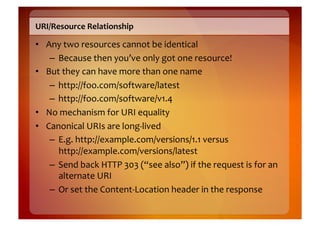 URI/Resource	
  Relationship	
  

•  Any	
  two	
  resources	
  cannot	
  be	
  identical	
  
    –  Because	
  then	
  you’ve	
  only	
  got	
  one	
  resource!	
  
•  But	
  they	
  can	
  have	
  more	
  than	
  one	
  name	
  
    –  http://foo.com/software/latest	
  
    –  http://foo.com/software/v1.4	
  
•  No	
  mechanism	
  for	
  URI	
  equality	
  
•  Canonical	
  URIs	
  are	
  long-­‐lived	
  
    –  E.g.	
  http://example.com/versions/1.1	
  versus	
  
       http://example.com/versions/latest	
  
    –  Send	
  back	
  HTTP	
  303	
  (“see	
  also”)	
  if	
  the	
  request	
  is	
  for	
  an	
  
       alternate	
  URI	
  
    –  Or	
  set	
  the	
  Content-­‐Location	
  header	
  in	
  the	
  response	
  
 