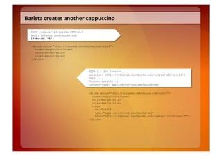 Barista	
  creates	
  another	
  cappuccino	
  

   POST /orders/123/drinks HTTP/1.1
   Host: internal.restbucks.com
   If-Match: "5"

   <drink xmlns="http://schemas.restbucks.com/drink">
     <name>cappuccino</name>
     <milk>whole</milk>
     <size>small</size>
   </drink>



                                      HTTP/1.1 201 Created
                                      Location: http://internal.restbucks.com/orders/123/drinks/3
                                      Date: ...
                                      Content-Length: ...
                                      Content-Type: application/vnd.restbucks+xml


                                      <drink xmlns="http://schemas.restbucks.com/drink">
                                        <name>cappuccino</name>
                                        <milk>whole</milk>
                                        <size>small</size>
                                        <link
                                          rel="edit"
                                          type="application/vnd.restbucks+xml"
                                          href="http://internal.restbucks.com/orders/123/drinks/3"/>
                                      </drink>
 