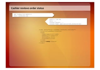 Cashier	
  reviews	
  order	
  status	
  

   GET /orders/123 HTTP/1.1
   Host: restbucks.com

                                                HTTP/1.1 200 OK
                                                Date: ...
                                                Content-Length: ...
                                                Content-Type: application/vnd.restbucks+xml



                                  <order xmlns="http://schemas.restbucks.com/order">
                                    <location>takeAway</location>
                                    <item>
                                      <name>cappuccino</name>
                                      <quantity>2</quantity>
                                      <milk>whole</milk>
                                      <size>small</size>
                                    </item>
                                    <status>ready</status>
                                  </order>
 