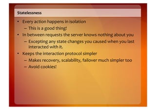 Statelessness	
  

•  Every	
  action	
  happens	
  in	
  isolation	
  
    –  This	
  is	
  a	
  good	
  thing!	
  
•  In	
  between	
  requests	
  the	
  server	
  knows	
  nothing	
  about	
  you	
  
    –  Excepting	
  any	
  state	
  changes	
  you	
  caused	
  when	
  you	
  last	
  
          interacted	
  with	
  it.	
  
•  Keeps	
  the	
  interaction	
  protocol	
  simpler	
  
    –  Makes	
  recovery,	
  scalability,	
  failover	
  much	
  simpler	
  too	
  
    –  Avoid	
  cookies!	
  
 