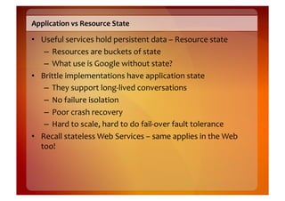 Application	
  vs	
  Resource	
  State	
  

•  Useful	
  services	
  hold	
  persistent	
  data	
  –	
  Resource	
  state	
  
    –  Resources	
  are	
  buckets	
  of	
  state	
  
    –  What	
  use	
  is	
  Google	
  without	
  state?	
  
•  Brittle	
  implementations	
  have	
  application	
  state	
  
    –  They	
  support	
  long-­‐lived	
  conversations	
  
    –  No	
  failure	
  isolation	
  
    –  Poor	
  crash	
  recovery	
  
    –  Hard	
  to	
  scale,	
  hard	
  to	
  do	
  fail-­‐over	
  fault	
  tolerance	
  
•  Recall	
  stateless	
  Web	
  Services	
  –	
  same	
  applies	
  in	
  the	
  Web	
  
   too!	
  
 