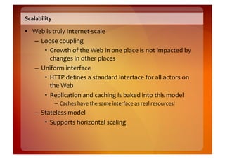Scalability	
  

•  Web	
  is	
  truly	
  Internet-­‐scale	
  
   –  Loose	
  coupling	
  
       •  Growth	
  of	
  the	
  Web	
  in	
  one	
  place	
  is	
  not	
  impacted	
  by	
  
            changes	
  in	
  other	
  places	
  
   –  Uniform	
  interface	
  
       •  HTTP	
  deﬁnes	
  a	
  standard	
  interface	
  for	
  all	
  actors	
  on	
  
            the	
  Web	
  
       •  Replication	
  and	
  caching	
  is	
  baked	
  into	
  this	
  model	
  
                  –  Caches	
  have	
  the	
  same	
  interface	
  as	
  real	
  resources!	
  
     –  Stateless	
  model	
  
         •  Supports	
  horizontal	
  scaling	
  
 