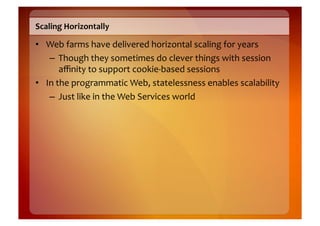 Scaling	
  Horizontally	
  

•  Web	
  farms	
  have	
  delivered	
  horizontal	
  scaling	
  for	
  years	
  
    –  Though	
  they	
  sometimes	
  do	
  clever	
  things	
  with	
  session	
  
          aﬃnity	
  to	
  support	
  cookie-­‐based	
  sessions	
  
•  In	
  the	
  programmatic	
  Web,	
  statelessness	
  enables	
  scalability	
  
    –  Just	
  like	
  in	
  the	
  Web	
  Services	
  world	
  
 