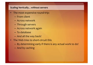 Scaling	
  Vertically…without	
  servers	
  

•  The	
  most	
  expensive	
  round-­‐trip:	
  
    –  From	
  client	
  
    –  Across	
  network	
  
    –  Through	
  servers	
  
    –  Across	
  network	
  again	
  
    –  To	
  database	
  
    –  And	
  all	
  the	
  way	
  back!	
  
•  The	
  Web	
  tries	
  to	
  short-­‐circuit	
  this	
  
    –  By	
  determining	
  early	
  if	
  there	
  is	
  any	
  actual	
  work	
  to	
  do!	
  
    –  And	
  by	
  caching	
  
 