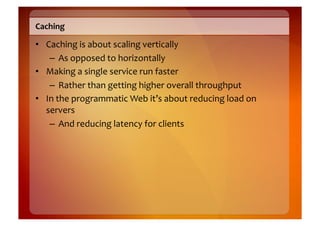 Caching	
  

•  Caching	
  is	
  about	
  scaling	
  vertically	
  
    –  As	
  opposed	
  to	
  horizontally	
  
•  Making	
  a	
  single	
  service	
  run	
  faster	
  
    –  Rather	
  than	
  getting	
  higher	
  overall	
  throughput	
  
•  In	
  the	
  programmatic	
  Web	
  it’s	
  about	
  reducing	
  load	
  on	
  
   servers	
  
    –  And	
  reducing	
  latency	
  for	
  clients	
  
 