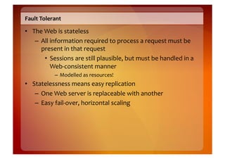 Fault	
  Tolerant	
  

•  The	
  Web	
  is	
  stateless	
  
    –  All	
  information	
  required	
  to	
  process	
  a	
  request	
  must	
  be	
  
       present	
  in	
  that	
  request	
  
          •  Sessions	
  are	
  still	
  plausible,	
  but	
  must	
  be	
  handled	
  in	
  a	
  
              Web-­‐consistent	
  manner	
  
                 –  Modelled	
  as	
  resources!	
  
•  Statelessness	
  means	
  easy	
  replication	
  
    –  One	
  Web	
  server	
  is	
  replaceable	
  with	
  another	
  
    –  Easy	
  fail-­‐over,	
  horizontal	
  scaling	
  
 