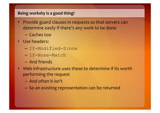 Being	
  workshy	
  is	
  a	
  good	
  thing!	
  

•  Provide	
  guard	
  clauses	
  in	
  requests	
  so	
  that	
  servers	
  can	
  
   determine	
  easily	
  if	
  there’s	
  any	
  work	
  to	
  be	
  done	
  
    –  Caches	
  too	
  
•  Use	
  headers:	
  
    –  If-Modified-Since
    –  If-None-Match	
  
    –  And	
  friends	
  
•  Web	
  infrastructure	
  uses	
  these	
  to	
  determine	
  if	
  its	
  worth	
  
   performing	
  the	
  request	
  
    –  And	
  often	
  it	
  isn’t	
  
    –  So	
  an	
  existing	
  representation	
  can	
  be	
  returned	
  
 