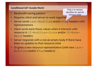 Conditional	
  GET	
  Avoids	
  Work!	
  
                                                                     ETag	
  is	
  an	
  opaque	
  
                                                                   iden8ﬁer	
  for	
  speciﬁc	
  
•  Bandwidth-­‐saving	
  pattern	
                                     resource	
  state	
  
•  Requires	
  client	
  and	
  server	
  to	
  work	
  together	
  
•  Server	
  sends	
  Last-Modified	
  and/or	
  ETag	
  headers	
  with	
  
   representations	
  
•  Client	
  sends	
  back	
  those	
  values	
  when	
  it	
  interacts	
  with	
  
   resource	
  in	
  If-Modified-Since	
  and/or	
  If-None-
   Match	
  headers	
  
•  Server	
  responds	
  with	
  a	
  200	
  an	
  empty	
  body	
  if	
  there	
  have	
  
   been	
  no	
  updates	
  to	
  that	
  resource	
  state	
  
•  Or	
  gives	
  a	
  new	
  resource	
  representation	
  (with	
  new	
  Last-
   Modified	
  and/or	
  ETag	
  headers)	
  
 