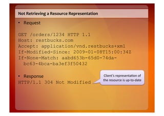 Not	
  Retrieving	
  a	
  Resource	
  Representation	
  

•  Request	
  

GET /orders/1234 HTTP 1.1
Host: restbucks.com
Accept: application/vnd.restbucks+xml
If-Modified-Since: 2009-01-08T15:00:34Z
If-None-Match: aabd653b-65d0-74da-
  bc63-4bca-ba3ef3f50432

•  Response	
                                              Client’s	
  representa8on	
  of	
  
                                                           the	
  resource	
  is	
  up-­‐to-­‐date	
  
HTTP/1.1 304 Not Modified
 