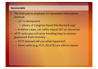 Recoverable	
  

•  The	
  Web	
  places	
  emphasis	
  on	
  repeatable	
  information	
  
   retrieval	
  
    –  GET	
  is	
  idempotent	
  
          •  Library	
  of	
  Congress	
  found	
  this	
  the	
  hard	
  way!	
  
    –  In	
  failure	
  cases,	
  can	
  safely	
  repeat	
  GET	
  on	
  resources	
  
•  HTTP	
  verbs	
  plus	
  rich	
  error	
  handling	
  help	
  to	
  remove	
  
   guesswork	
  from	
  recovery	
  
    –  HTTP	
  statuses	
  tell	
  you	
  what	
  happened!	
  
    –  Some	
  verbs	
  (e.g.	
  PUT,	
  DELETE)	
  are	
  safe	
  to	
  repeat	
  
 