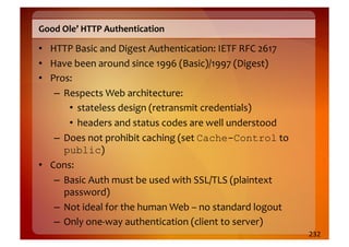 Good	
  Ole’	
  HTTP	
  Authentication	
  

•  HTTP	
  Basic	
  and	
  Digest	
  Authentication:	
  IETF	
  RFC	
  2617	
  
•  Have	
  been	
  around	
  since	
  1996	
  (Basic)/1997	
  (Digest)	
  
•  Pros:	
  
    –  Respects	
  Web	
  architecture:	
  	
  
        •  stateless	
  design	
  (retransmit	
  credentials)	
  
        •  headers	
  and	
  status	
  codes	
  are	
  well	
  understood	
  
    –  Does	
  not	
  prohibit	
  caching	
  (set	
  Cache-Control	
  to	
  
       public)	
  
•  Cons:	
  
    –  Basic	
  Auth	
  must	
  be	
  used	
  with	
  SSL/TLS	
  (plaintext	
  
       password)	
  
    –  Not	
  ideal	
  for	
  the	
  human	
  Web	
  –	
  no	
  standard	
  logout	
  
    –  Only	
  one-­‐way	
  authentication	
  (client	
  to	
  server)	
  
                                                                                         232	
  
 