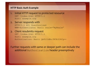 HTTP	
  Basic	
  Auth	
  Example	
  

1.  Initial	
  HTTP	
  request	
  to	
  protected	
  resource	
  
     GET /index.html HTTP/1.1
     Host: example.org
2.  Server	
  responds	
  with	
  	
  
     HTTP/1.1 401 Unauthorized
     WWW-Authenticate: Basic realm=”MyRealm”	
  
3.  Client	
  resubmits	
  request	
  
     GET /index.html HTTP/1.1
     Host: example.org
     Authorization: Basic Qm9iCnBhc3N3b3JkCg==


Further	
  requests	
  with	
  same	
  or	
  deeper	
  path	
  can	
  include	
  the	
  
   additional	
  Authorization	
  header	
  preemptively	
  
 