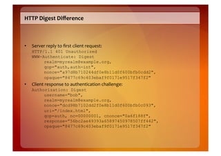 HTTP	
  Digest	
  Diﬀerence	
  



•    Server	
  reply	
  to	
  ﬁrst	
  client	
  request:	
  
     HTTP/1.1 401 Unauthorized
     WWW-Authenticate: Digest
          realm=myrealm@example.org,
          qop="auth,auth-int",
          nonce="a97d8b710244df0e8b11d0f600bfb0cdd2",
          opaque="8477c69c403ebaf9f0171e9517f347f2"
•    Client	
  response	
  to	
  authentication	
  challenge:	
  
     Authorization: Digest
          username="bob",
          realm=myrealm@example.org,
          nonce="dcd98b7102dd2f0e8b11d0f600bfb0c093",
          uri="/index.html",
          qop=auth, nc=00000001, cnonce="0a6f188f",
          response=”56bc2ae49393a65897450978507ff442",
          opaque="8477c69c403ebaf9f0171e9517f347f2"
 