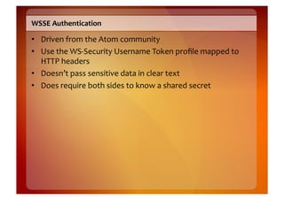 WSSE	
  Authentication	
  

•  Driven	
  from	
  the	
  Atom	
  community	
  
•  Use	
  the	
  WS-­‐Security	
  Username	
  Token	
  proﬁle	
  mapped	
  to	
  
   HTTP	
  headers	
  
•  Doesn’t	
  pass	
  sensitive	
  data	
  in	
  clear	
  text	
  
•  Does	
  require	
  both	
  sides	
  to	
  know	
  a	
  shared	
  secret	
  
 