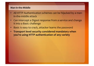 Man-­‐in-­‐the-­‐Middle	
  

•  All	
  HTTP	
  Authentication	
  schemes	
  can	
  be	
  hijacked	
  by	
  a	
  man-­‐
   in-­‐the-­‐middle	
  attack	
  
•  Can	
  intercept	
  a	
  Digest	
  response	
  from	
  a	
  service	
  and	
  change	
  
   it	
  into	
  a	
  Basic	
  challenge	
  
•  Basic	
  is	
  easy	
  to	
  crack,	
  attacker	
  learns	
  the	
  password	
  
•  Transport	
  level	
  security	
  considered	
  mandatory	
  when	
  
   you’re	
  using	
  HTTP	
  authentication	
  of	
  any	
  variety	
  
 