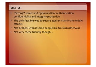 SSL	
  /	
  TLS	
  

•  “Strong”	
  server	
  and	
  optional	
  client	
  authentication,	
  
   conﬁdentiality	
  and	
  integrity	
  protection	
  
•  The	
  only	
  feasible	
  way	
  to	
  secure	
  against	
  man-­‐in-­‐the-­‐middle	
  
   attacks	
  
•  Not	
  broken!	
  Even	
  if	
  some	
  people	
  like	
  to	
  claim	
  otherwise	
  
•  Not	
  very	
  cache	
  friendly	
  though…	
  
 