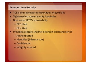 Transport	
  Level	
  Security	
  

•  TLS	
  is	
  the	
  successor	
  to	
  Netscape’s	
  original	
  SSL	
  
•  Tightened	
  up	
  some	
  security	
  loopholes	
  
•  Now	
  under	
  IETF’s	
  stewardship	
  
    –  RFC	
  2246	
  
    –  RFC	
  5246	
  
•  Provides	
  a	
  secure	
  channel	
  between	
  client	
  and	
  server	
  
    –  Authenticated	
  
    –  Identiﬁed	
  (bilateral	
  too)	
  
    –  Conﬁdential	
  
    –  Integrity	
  assured	
  
 