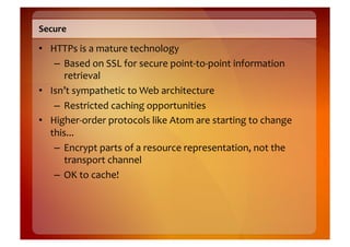 Secure	
  

•  HTTPs	
  is	
  a	
  mature	
  technology	
  
    –  Based	
  on	
  SSL	
  for	
  secure	
  point-­‐to-­‐point	
  information	
  
       retrieval	
  
•  Isn’t	
  sympathetic	
  to	
  Web	
  architecture	
  
    –  Restricted	
  caching	
  opportunities	
  
•  Higher-­‐order	
  protocols	
  like	
  Atom	
  are	
  starting	
  to	
  change	
  
   this...	
  
    –  Encrypt	
  parts	
  of	
  a	
  resource	
  representation,	
  not	
  the	
  
       transport	
  channel	
  
    –  OK	
  to	
  cache!	
  
 