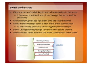 Switch	
  on	
  the	
  crypto	
  
•  Client	
  uses	
  server’s	
  public	
  key	
  to	
  send	
  a	
  PreMasterKey	
  to	
  the	
  server	
  
    –  If	
  the	
  server	
  is	
  authenticated,	
  it	
  can	
  decrypt	
  this	
  secret	
  with	
  its	
  
       private	
  key	
  
•  Client	
  ChangeCipherSpec	
  ﬂips	
  client	
  onto	
  the	
  secure	
  channel	
  
•  ClientFinished	
  message	
  sends	
  a	
  hash	
  of	
  the	
  entire	
  conversation	
  
    –  To	
  alleviate	
  any	
  possibility	
  of	
  missing/tampered	
  messages	
  
•  Server	
  ChangeCipherSpec	
  ﬂips	
  server	
  onto	
  the	
  secure	
  channel	
  
•  ServerFinished	
  sends	
  a	
  hash	
  of	
  the	
  entire	
  conversation	
  to	
  the	
  client	
  


                                           !.,'#/0'123-45#6')

                                            !45#6'!,74'(*7'-)
           !"#$%&'()                                                      *'(+,-')
                                              !.,'#/8,#,$4'9)
                                             !45#6'!,74'(*7'-)
                                              *'(+'(8,#,$4'9)
 