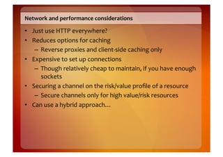Network	
  and	
  performance	
  considerations	
  

•  Just	
  use	
  HTTP	
  everywhere?	
  
•  Reduces	
  options	
  for	
  caching	
  
    –  Reverse	
  proxies	
  and	
  client-­‐side	
  caching	
  only	
  
•  Expensive	
  to	
  set	
  up	
  connections	
  
    –  Though	
  relatively	
  cheap	
  to	
  maintain,	
  if	
  you	
  have	
  enough	
  
       sockets	
  
•  Securing	
  a	
  channel	
  on	
  the	
  risk/value	
  proﬁle	
  of	
  a	
  resource	
  
    –  Secure	
  channels	
  only	
  for	
  high	
  value/risk	
  resources	
  	
  
•  Can	
  use	
  a	
  hybrid	
  approach…	
  
 